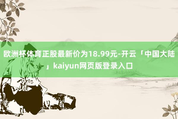 欧洲杯体育正股最新价为18.99元-开云「中国大陆」kaiyun网页版登录入口