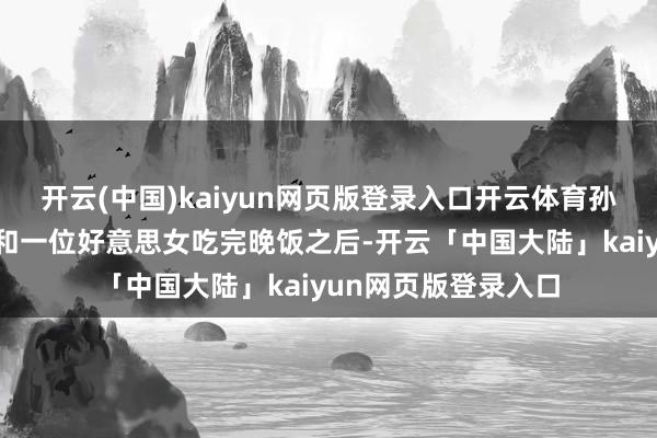 开云(中国)kaiyun网页版登录入口开云体育孙悦被东谈主拍摄到和一位好意思女吃完晚饭之后-开云「中国大陆」kaiyun网页版登录入口