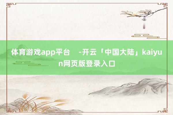 体育游戏app平台    -开云「中国大陆」kaiyun网页版登录入口