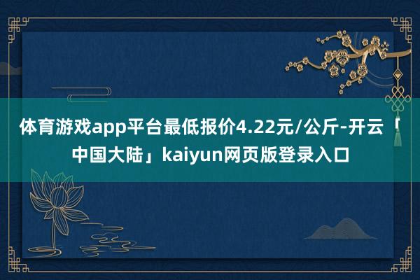 体育游戏app平台最低报价4.22元/公斤-开云「中国大陆」kaiyun网页版登录入口