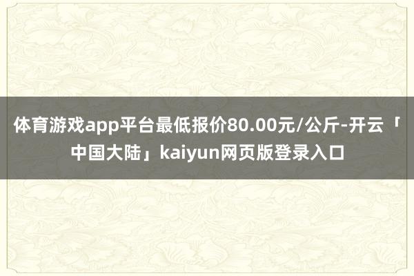 体育游戏app平台最低报价80.00元/公斤-开云「中国大陆」kaiyun网页版登录入口