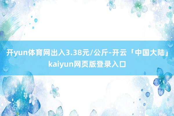 开yun体育网出入3.38元/公斤-开云「中国大陆」kaiyun网页版登录入口