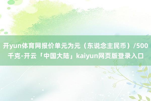 开yun体育网报价单元为元（东说念主民币）/500千克-开云「中国大陆」kaiyun网页版登录入口