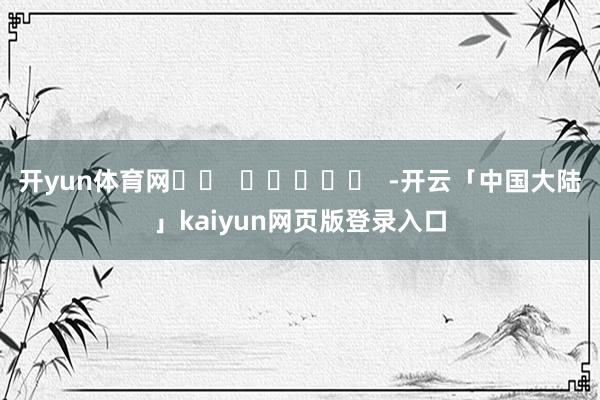 开yun体育网		  					  -开云「中国大陆」kaiyun网页版登录入口