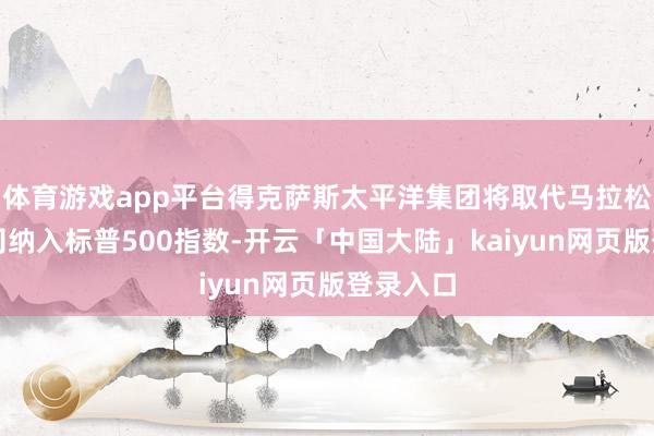 体育游戏app平台得克萨斯太平洋集团将取代马拉松石油公司纳入标普500指数-开云「中国大陆」kaiyun网页版登录入口