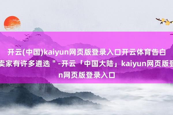 开云(中国)kaiyun网页版登录入口开云体育告白买家和卖家有许多遴选＂-开云「中国大陆」kaiyun网页版登录入口