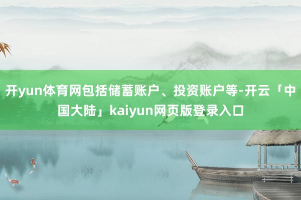 开yun体育网包括储蓄账户、投资账户等-开云「中国大陆」kaiyun网页版登录入口