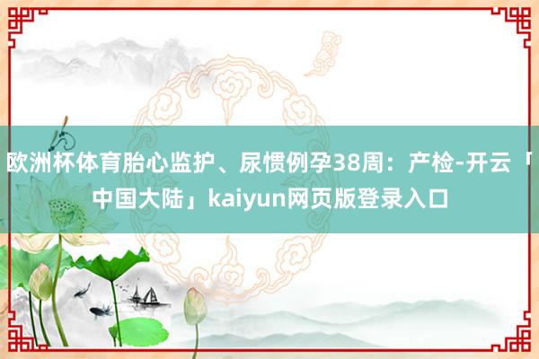 欧洲杯体育胎心监护、尿惯例孕38周：产检-开云「中国大陆」kaiyun网页版登录入口