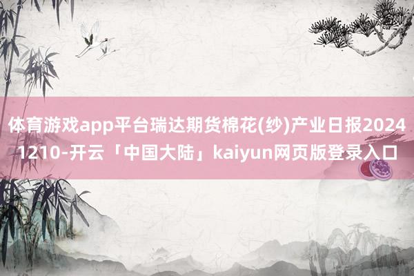 体育游戏app平台瑞达期货棉花(纱)产业日报20241210-开云「中国大陆」kaiyun网页版登录入口