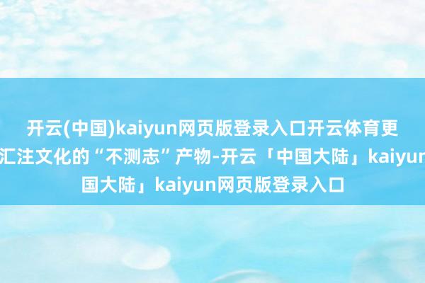 开云(中国)kaiyun网页版登录入口开云体育更多是技能发展和汇注文化的“不测志”产物-开云「中国大陆」kaiyun网页版登录入口