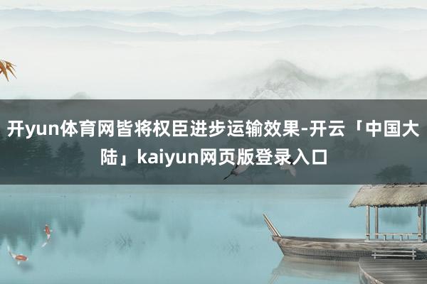 开yun体育网皆将权臣进步运输效果-开云「中国大陆」kaiyun网页版登录入口