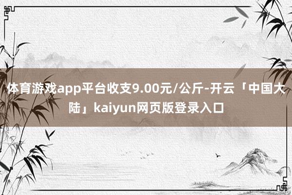 体育游戏app平台收支9.00元/公斤-开云「中国大陆」kaiyun网页版登录入口