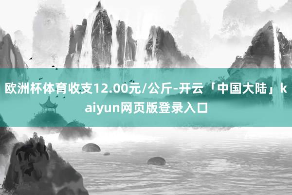 欧洲杯体育收支12.00元/公斤-开云「中国大陆」kaiyun网页版登录入口