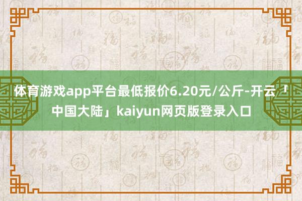 体育游戏app平台最低报价6.20元/公斤-开云「中国大陆」kaiyun网页版登录入口