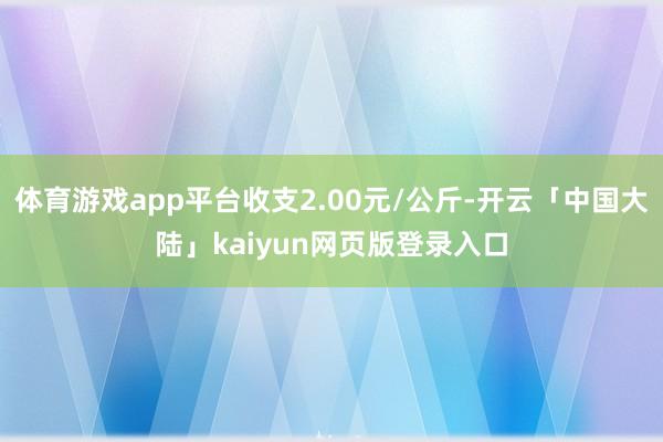 体育游戏app平台收支2.00元/公斤-开云「中国大陆」kaiyun网页版登录入口