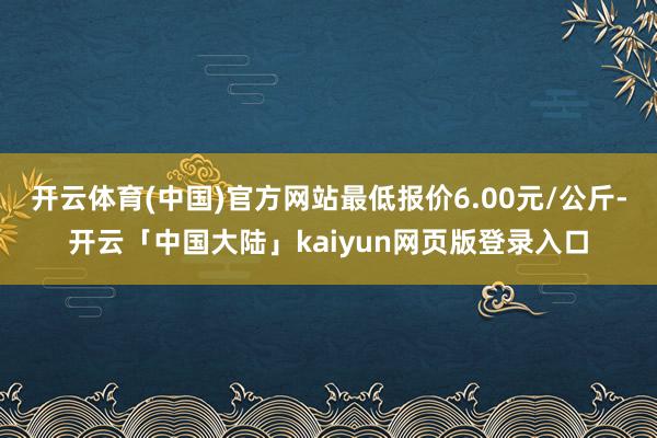 开云体育(中国)官方网站最低报价6.00元/公斤-开云「中国大陆」kaiyun网页版登录入口