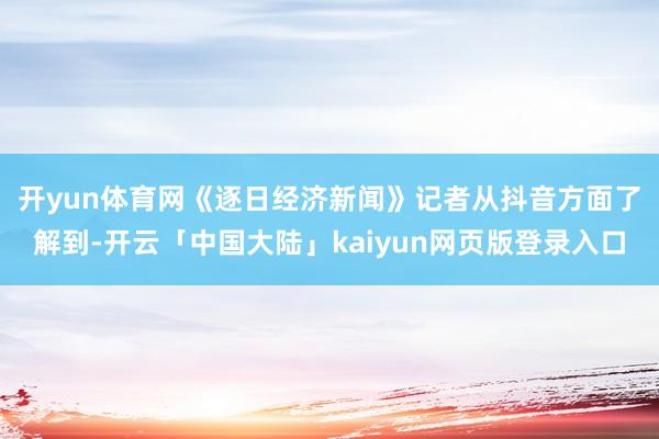 开yun体育网　　《逐日经济新闻》记者从抖音方面了解到-开云「中国大陆」kaiyun网页版登录入口