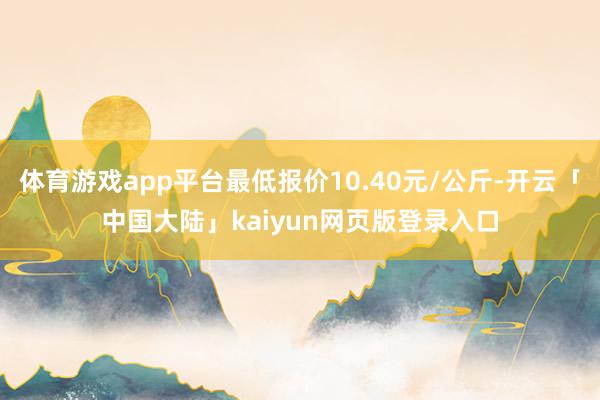 体育游戏app平台最低报价10.40元/公斤-开云「中国大陆」kaiyun网页版登录入口