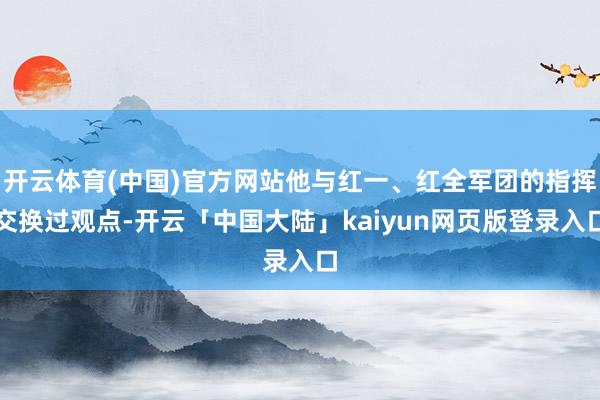 开云体育(中国)官方网站他与红一、红全军团的指挥交换过观点-开云「中国大陆」kaiyun网页版登录入口