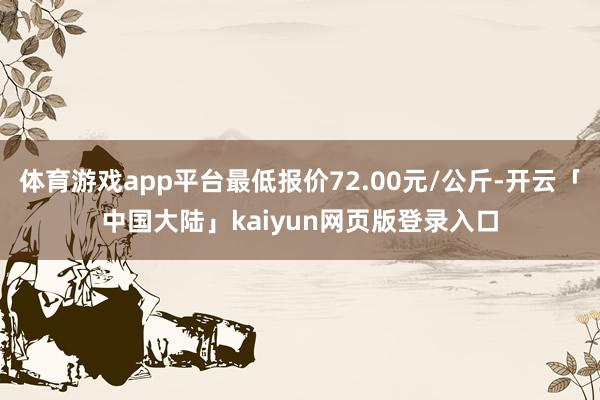 体育游戏app平台最低报价72.00元/公斤-开云「中国大陆」kaiyun网页版登录入口