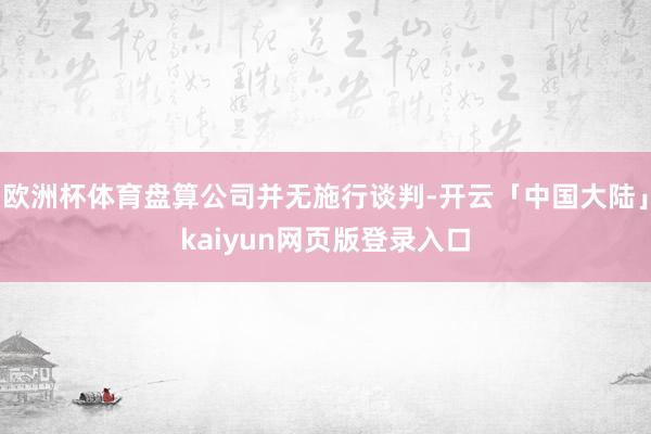 欧洲杯体育盘算公司并无施行谈判-开云「中国大陆」kaiyun网页版登录入口