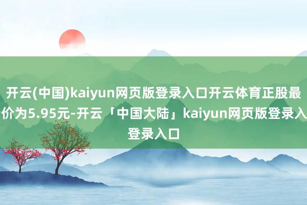 开云(中国)kaiyun网页版登录入口开云体育正股最新价为5.95元-开云「中国大陆」kaiyun网页版登录入口