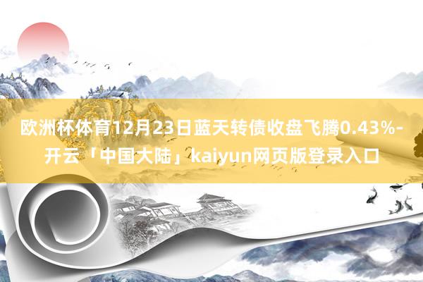 欧洲杯体育12月23日蓝天转债收盘飞腾0.43%-开云「中国大陆」kaiyun网页版登录入口